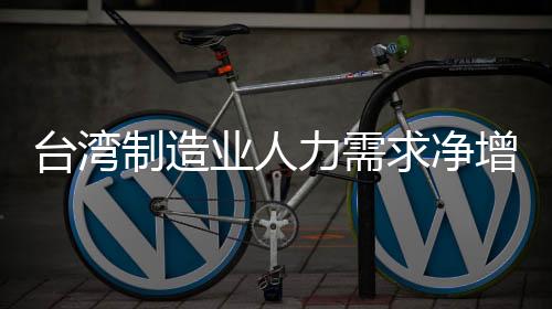 臺灣制造業(yè)人力需求凈增加創(chuàng)近三年同期最低
