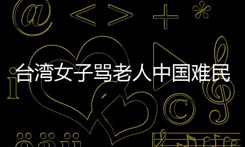 臺(tái)灣女子罵老人中國難民遭人肉 被大陸來電打爆