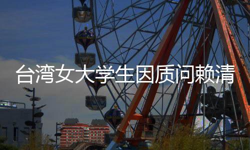 臺灣女大學生因質問賴清德民進黨貪腐被綠營網軍攻擊