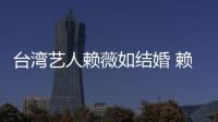 臺灣藝人賴薇如結婚 賴薇如的感情世界一直讓人摸不透