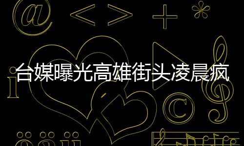 臺媒曝光高雄街頭凌晨瘋狂砸車視頻 警方已逮捕7人