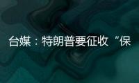 臺媒：特朗普要征收“保護(hù)費(fèi)”，綠營竟甘做“冤大頭”