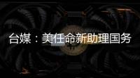臺媒：美任命新助理國務卿分管兩岸事務 或兼任“中國組”負責人