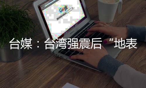 臺媒：臺灣強震后“地表位移”，花蓮被抬升45厘米