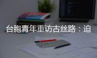 臺胞青年重訪古絲路：迫不及待地想要親眼看看