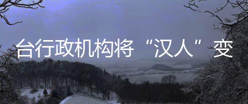 臺行政機構將“漢人”變“其余人口” 各界痛批荒謬可笑_