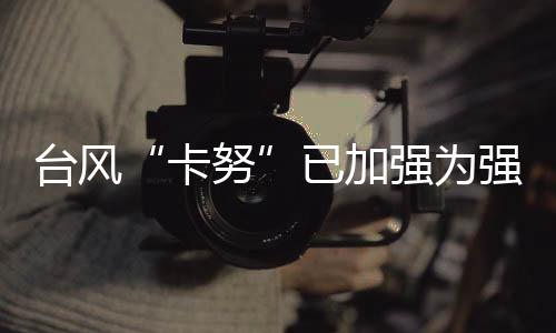 臺風(fēng)“卡努”已加強為強臺風(fēng)級 未來路徑仍有很大不確定性