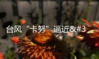 臺風“卡努”逼近 浙江啟動防臺風Ⅳ級應急響應