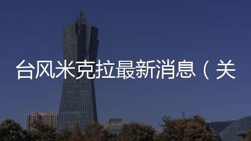 臺風米克拉最新消息（關(guān)于臺風米克拉最新消息的基本情況說明介紹）