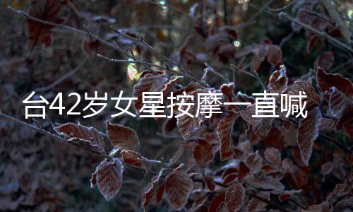臺42歲女星按摩一直喊“用力” 進百位師傅黑名單【娛樂新聞】風尚中國網