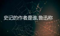 史記的作者是誰,魯迅稱它為什么  魯迅如何贊美史記？