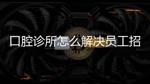 口腔診所怎么解決員工招聘？