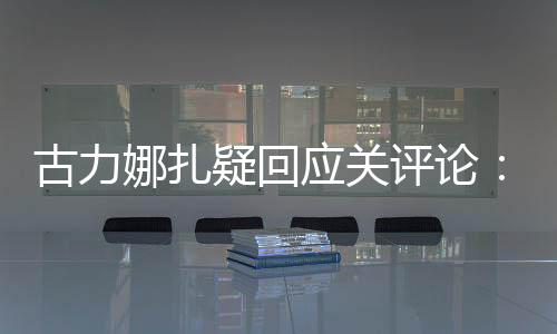 古力娜扎疑回應關評論：姐怎么高興怎么來
