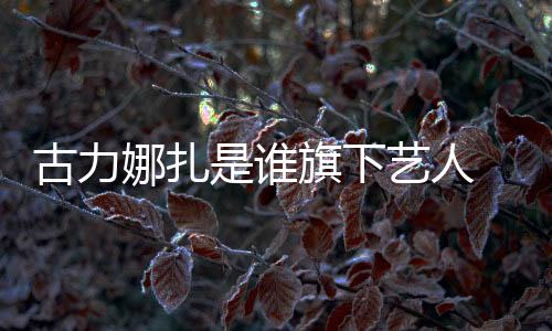 古力娜扎是誰旗下藝人 資源巨好的她一直不溫不火