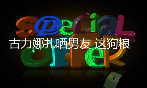 古力娜扎曬男友 這狗糧來的猝不及防