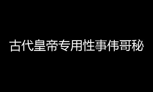 古代皇帝專用性事偉哥秘方 看皇帝都應該怎樣壯陽