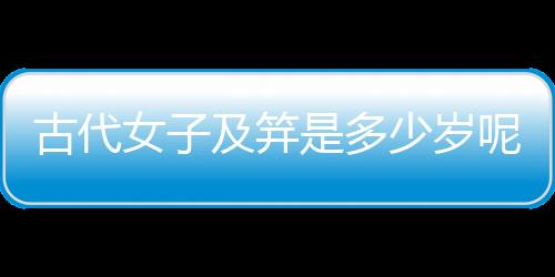 古代女子及笄是多少歲呢（古代女子及笄是多少歲）