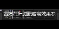 古方荷葉減肥膠囊效果怎么樣？古方荷葉吃了一個月可以瘦多少？