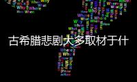 古希臘悲劇大多取材于什么 大多古希臘悲劇取材于什么