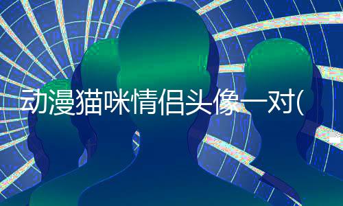 動漫貓咪情侶頭像一對(動漫貓咪情侶頭像一左一右)