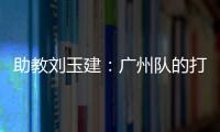 助教劉玉建：廣州隊(duì)的打法和技戰(zhàn)術(shù)鮮明針對雨戰(zhàn)進(jìn)行了相應(yīng)準(zhǔn)備