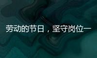 勞動的節日，堅守崗位一線——“這種被深深需要的感覺真好”