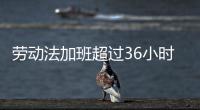勞動法加班超過36小時怎么賠償（勞動法加班）