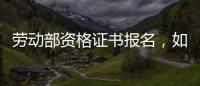 勞動部資格證書報名，如何報考勞動部職業(yè)資格證書
