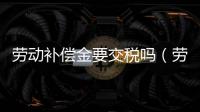 勞動補償金要交稅嗎（勞動補償金）