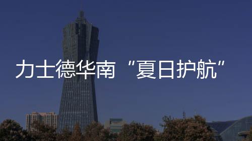 力士德華南“夏日護航”服務獲盛贊！