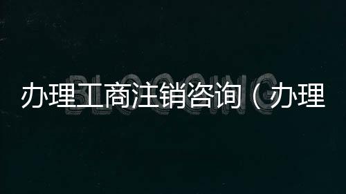 辦理工商注銷咨詢（辦理工商注銷）