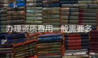 辦理資質費用一般需要多少（辦理資質）