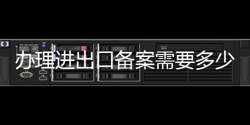辦理進出口備案需要多少錢  辦理條件
