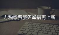 辦稅繳費(fèi)服務(wù)舉措再上新 專家：進(jìn)一步助力民營(yíng)企業(yè)發(fā)展