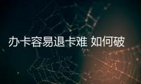 辦卡容易退卡難 如何破解預付式消費“老大難”問題