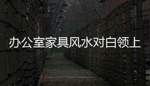 辦公室家具風水對白領上班族的作用