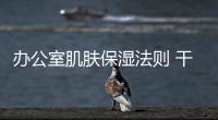辦公室肌膚保濕法則 干皮能量要守恒