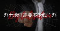 辦土地證需要多少錢(qián)（辦土地證）