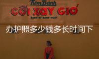 辦護照多少錢多長時間下來（辦護照多少錢）