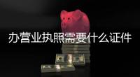 辦營業執照需要什么證件（辦營業執照多少錢）