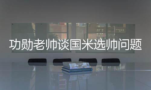 功勛老帥談國米選帥問題 卡佩羅藍(lán)黑軍互相傾慕