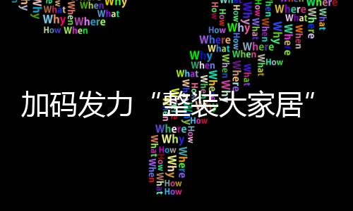 加碼發(fā)力“整裝大家居”!顧家、歐派、貝殼和宜家2024年最新動向