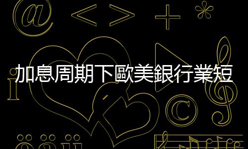 加息周期下歐美銀行業短期風險凸顯