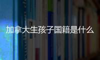 加拿大生孩子國籍是什么要早知！附回國落戶最晚期限