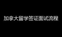 加拿大留學簽證面試流程，加拿大留學簽證面試