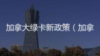加拿大綠卡新政策（加拿大綠卡）