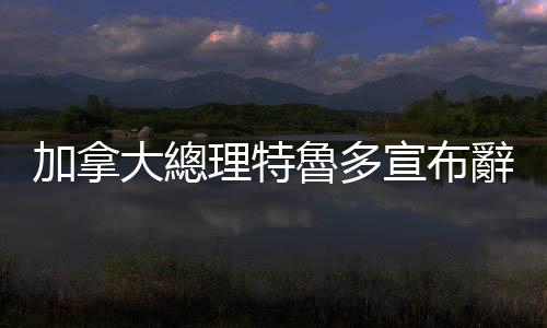 加拿大總理特魯多宣布辭去自由黨領(lǐng)袖一職