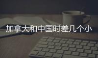 加拿大和中國(guó)時(shí)差幾個(gè)小時(shí)?（加拿大和中國(guó)時(shí)差）