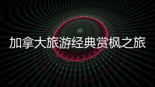 加拿大旅游經(jīng)典賞楓之旅