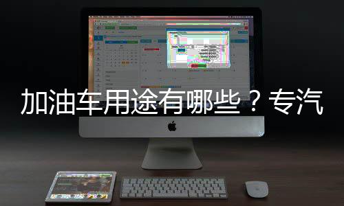 加油車用途有哪些？專汽家園